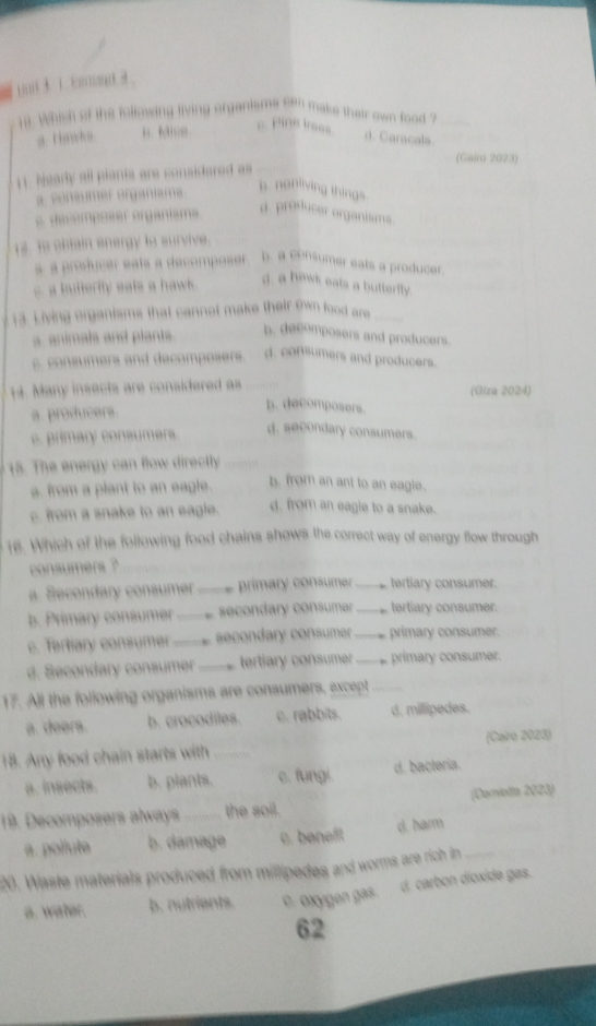 Whish of the following living organisms sen make thair own food ?
a riswh o . C aracals
(Gaim 2023)
11. Nearly all plants are considered as
coñéumer erganme
b. nonliving things
decemposer organisma
d. producer organisms.
13. To obtain energy to survive.
a a producer eats a decomposer b. a consumer eals a producer.
c. a butterfly eats a haw .
d. a hiwk eats a butterfly.
13. Living organisms that cannot make their own food are
a. animals and plants.
b. decomposers and producers.
co s mers a ecomp oe . d. consumers and producers.
14. Many insects are considered as (Giza 2024)
a. producers.
b. decomposers.
c. primary consumers.
d. secondary consumers.
15. The energy can flow directly
s. from a plant to an eagle. b. from an ant to an eagle.
c. from a snake to an eagle. d. from an eagie to a snake.
16. Which of the following food chains shows the correct way of energy flow through
consumers ?
a. Secondary consumer primary consumer _tertiary consumer.
b. Primary consumer _secondary consumer _tertiary consumer.
c. Tertiary consumer _secondary consumer _primary consumer.
d. Secondary consumer _tertiary consumer _primary consumer.
17. All the following organisms are consumers, except
a. deers. b. crocodiles. c. rabbits. d. millipedes.
(Cairo 2023)
18. Any food chain starts with
a. insects. b. plants c. fungi. d. bactería.
19. Decomposers always _the soil. (Domietta 2023)
a. pollute b. damage c. baneft. d. harm
20. Waste materials produced from millipedes and worms are rich in _
d. carbon díoxide gas.
a. water. b. nutrients. c. oxygen gas
62