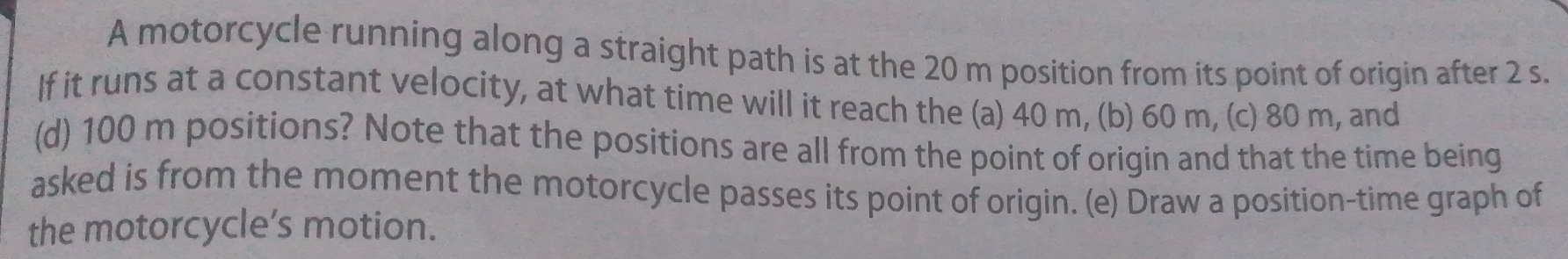 A motorcycle running along a straight path is at the 20 m position from its point of origin after 2 s. 
If it runs at a constant velocity, at what time will it reach the (a) 40 m, (b) 60 m, (c) 80 m, and 
(d) 100 m positions? Note that the positions are all from the point of origin and that the time being 
asked is from the moment the motorcycle passes its point of origin. (e) Draw a position-time graph of 
the motorcycle’s motion.