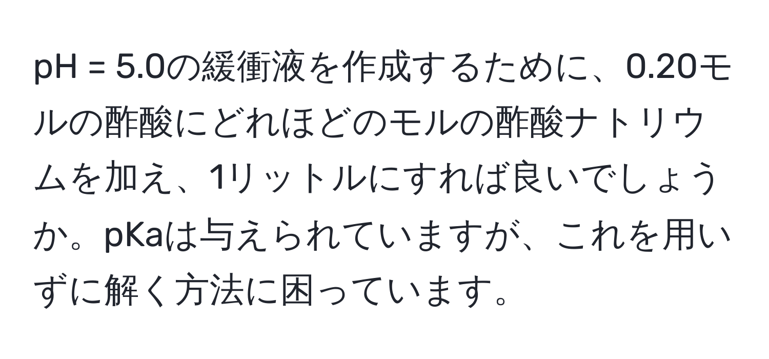 pH = 5.0の緩衝液を作成するために、0.20モルの酢酸にどれほどのモルの酢酸ナトリウムを加え、1リットルにすれば良いでしょうか。pKaは与えられていますが、これを用いずに解く方法に困っています。