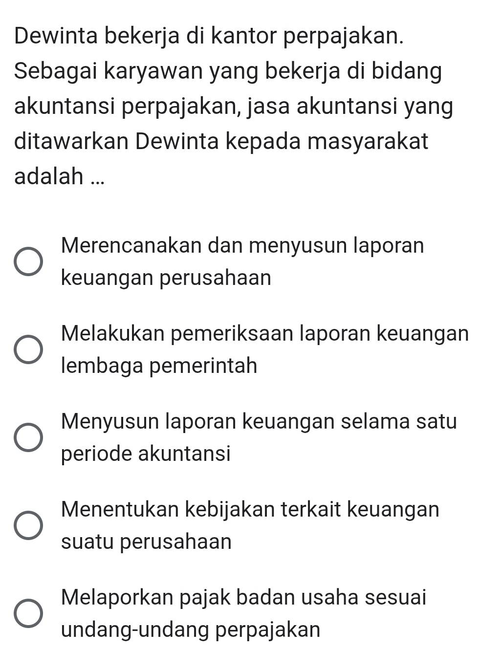 Dewinta bekerja di kantor perpajakan.
Sebagai karyawan yang bekerja di bidang
akuntansi perpajakan, jasa akuntansi yang
ditawarkan Dewinta kepada masyarakat
adalah ...
Merencanakan dan menyusun laporan
keuangan perusahaan
Melakukan pemeriksaan laporan keuangan
lembaga pemerintah
Menyusun laporan keuangan selama satu
periode akuntansi
Menentukan kebijakan terkait keuangan
suatu perusahaan
Melaporkan pajak badan usaha sesuai
undang-undang perpajakan