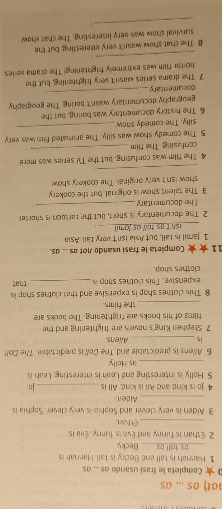 not) as ... as 
Completa le frasi usando as ... as. 
1 Hannah is tall and Becky is tall. Hannah is 
as tall as____ Becky. 
2 Ethan is funny and Eva is funny. Eva is 
_Ethan. 
3 Aiden is very clever and Sophia is very clever. Sophia is 
_Aiden. 
4 Jo is kind and Ali is kind. Ali is _Jo. 
5 Holly is interesting and Leah is interesting. Leah is 
_as Holly. 
6 Aliens is predictable and The Doll is predictable. The Doll 
is _Aliens. 
7 Stephen King's novels are frightening and the 
films of his books are frightening. The books are 
_the films. 
8 This clothes shop is expensive and that clothes shop is 
expensive. This clothes shop is _that 
clothes shop. 
11 ★* Completa le frasi usando not as ... as. 
1 Jamil is tall, but Asia isn’t very tall. Asia 
_isn’t as tall as lamil_ 
2 The documentary is short, but the cartoon is shorter. 
The documentary_ 
. 
3 The talent show is original, but the cookery 
show isn't very original. The cookery show 
_ 
_ 
4 The film was confusing, but the TV series was more 
confusing. The film 
5 The comedy show was silly. The animated film was very 
silly. The comedy show 
_. 
6 The history documentary was boring, but the 
geography documentary wasn't boring. The geography 
documentary 
_ 
7 The drama series wasn't very frightening, but the 
horror film was extremely frightening! The drama series 
_、 
8 The chat show wasn't very interesting, but the 
survival show was very interesting. The chat show 
_.