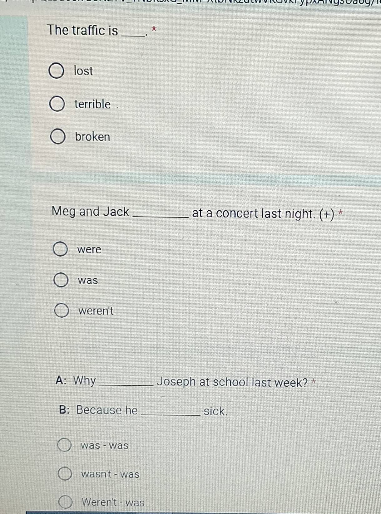 vkrypx Ngsoaog y 
The traffic is_ *
lost
terrible
broken
Meg and Jack _at a concert last night. (+) *
were
was
weren't
A: Why _Joseph at school last week? *
B: Because he _sick.
was - was
wasn't - was
Weren't - was