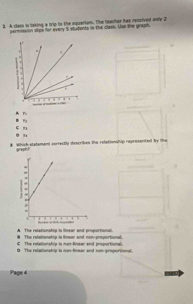 A class is taking a trip to the aquarium. The teacher has received only 2
permission slips for every 5 students in the class. Use the graph.
A Yı
B Y2
C Y3
D Y4
3 Which statement correctly describes the relationship represented by the
graph?
A The relationship is linear and proportional.
B The relationship is linear and non-proportional.
C The relationship is non-linear and proportional.
D The relationship is non-linear and non-proportional.
Page 4 G0 ON