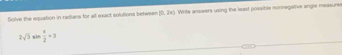 Solve the equation in radians for all exact solutions between [0,2π ). Write answers using the least possible nonnegative angle measures
2sqrt(3)sin  x/2 =3