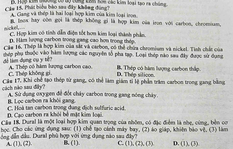 D. Hợp kim thường có độ cứng kêm hơn các kim loại tạo ra chúng.
Câu 15. Phát biểu bào sau đây không đúng?
A. Gang và thép là hai loại hợp kim của kim loại iron.
B. Inox hay còn gọi là thép không gi là hợp kim của iron với carbon, chromium,
nickel,. . .
C. Hợp kim có tính dẫn điện tốt hơn kim loại thành phần.
D. Hàm lượng carbon trong gang cao hơn trong thép.
Câu 16. Thép là hợp kim của sắt và carbon, có thể chứa chromium và nickel. Tính chất của
thép phụ thuộc vào hàm lượng các nguyên tố pha tạp. Loại thép nào sau đây được sử dụng
đề làm dụng cụ y tế?
A. Thép có hàm lượng carbon cao. B. Thép có hàm lượng carbon thấp.
C. Thép không gi.
D. Thép silicon.
Câu 17. Khi chế tạo thép từ gang, có thể làm giảm tỉ lệ phần trăm carbon trong gang bằng
cách nào sau đây?
A. Sử dụng oxygen để đốt cháy carbon trong gang nóng chảy.
B. Lọc carbon ra khỏi gang.
C. Hoà tan carbon trong dung dịch sulfuric acid.
D. Cạo carbon ra khỏi bề mặt kim loại.
Câu 18. Dural là một loại hợp kim quan trọng của nhôm, có đặc điểm là nhẹ, cứng, bền cơ
học. Cho các ứng dụng sau: (1) chế tạo cánh máy bay, (2) áo giáp, khiên bảo vệ, (3) làm
ổng dẫn dầu. Dural phù hợp với ứng dụng nào sau đây?
A. (1), (2). B. (1). C. (1), (2), (3). D. (1), (3).