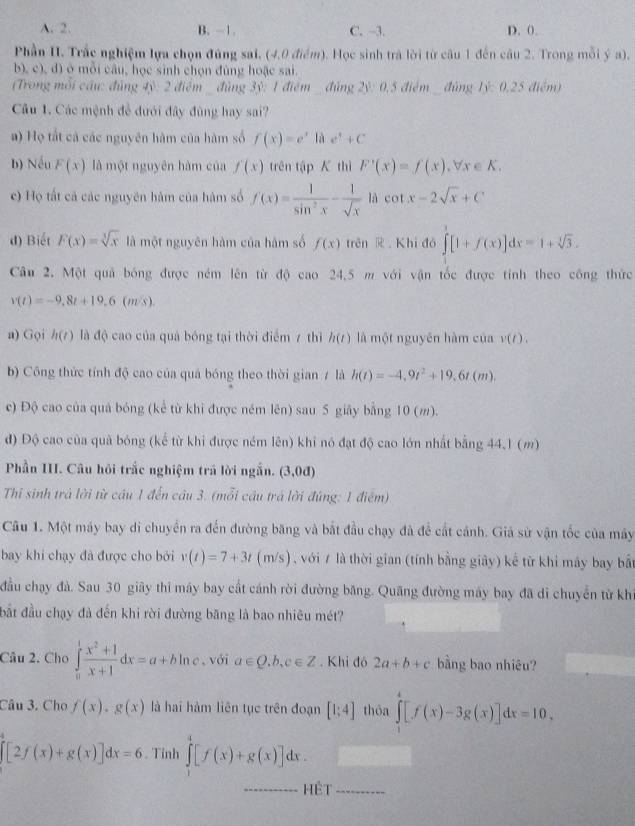 A. 2. B. -1. C. -3. D. 0.
Phần II. Trắc nghiệm lựa chọn đúng sai. (4,0 điểm). Học sinh trà lời từ câu 1 đến câu 2. Trong mỗi ý a).
b), c), d) ở mỗi câu, học sinh chọn đùng hoặc sai.
(Trong mỗi cầu: đúng 4ỷ: 2 điểm đùng 3ỷ: 1 điểm  đùng 2ỷ: 0,5 điểm   đùng 1ỷ: 0,25 điểm)
Câu 1. Các mệnh đễ dưới đây đùng hay sai?
a) Họ tắt cả các nguyên hàm của hàm số f(x)=e^x|ae^x+C
b) Nếu F(x) là một nguyên hàm của f(x) trên tập K thì F'(x)=f(x),forall x∈ K.
c) Họ tất cả các nguyên hàm của hàm số f(x)= 1/sin^2x - 1/sqrt(x)  là cot x-2sqrt(x)+C
d) Biết F(x)=sqrt[3](x) là một nguyên hàm của hàm số f(x) trên   Khi đó ∈t [1+f(x)]dx=1+sqrt[3](3).
Câu 2. Một quả bóng được ném lên từ độ cao 24,5 m với vận tốc được tinh theo công thức
v(t)=-9,8t+19,6( m/s).
a) Gọi h(t) là độ cao của quả bóng tại thời điểm 7 thì h(t) là một nguyên hàm của v(t).
b) Công thức tính độ cao của quá bóng theo thời gian / là h(t)=-4,9t^2+19,6t(m).
c) Độ cao của quả bóng (kể từ khi được ném lên) sau 5 giãy bằng 10 (m).
đ) Độ cao của quả bóng (kể từ khi được ném lên) khi nó đạt độ cao lớn nhất bằng 44.1 (m)
Phần III. Câu hội trắc nghiệm trá lời ngắn. (3,0d). .
Thi sinh trả lời từ cầu 1 đến câu 3. (mỗi cầu trá lời đúng: 1 điểm)
Câu 1. Một máy bay di chuyển ra đến đường băng và bắt đầu chạy đã để cất cảnh. Giả sử vận tốc của máy
bay khi chạy đã được cho bởi v(t)=7+3t(m/s) với 7 là thời gian (tính bằng giây) kể từ khi máy bay bắt
đầu chạy đà. Sau 30 giãy thi máy bay cất cánh rời đường băng. Quãng đường máy bay đã di chuyển từ kh
bắt đầu chạy đà đến khi rời đường băng là bao nhiêu mét?
Câu 2. Cho ∈tlimits _0^(1frac x^2)+1x+1dx=a+bln c , với a∈ Q.b,c∈ Z. Khi đó 2a+b+c bằng bao nhiêu?
Câu 3. Cho f(x)· g(x) là hai hàm liên tục trên đoạn [1:4] thōa ∈tlimits _1^4[f(x)-3g(x)]dx=10,
[2f(x)+g(x)]dx=6. Tỉnh ∈tlimits _1^4[f(x)+g(x)]dx.
Hệt