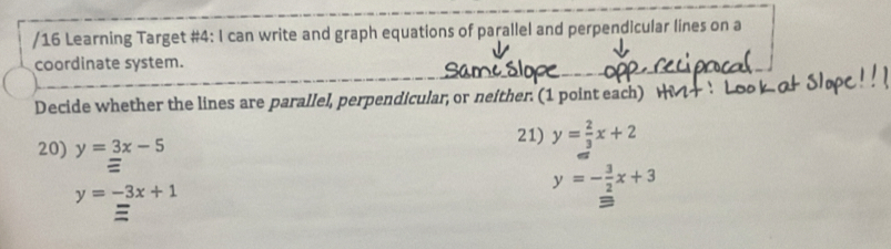 Learning Target #4: I can write and graph equations of parallel and perpendicular lines on a 
coordinate system. 
Decide whether the lines are parallel, perpendicular, or neither. (1 point each) H 
20) y=3x-5
21) y= 2/3 x+2
y=-3x+1
y=- 3/2 x+3