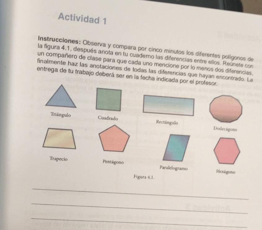 Actividad 1 
Instrucciones: Observa y compara por cinco minutos los diferentes polígonos de 
la figura 4.1, después anota en tu cuademo las diferencias entre ellos. Reúnete con 
un compañero de clase para que cada uno mencione por lo menos dos diferencias, 
finalmente haz las anotaciones de todas las diferencias que hayan encontrado. La 
entrega de tu trabajo deberá ser en la fecha indicada por el profesor. 
Triángulo CuadradoRectángulo Dodecágono 
Trapecio Pentágono Paralelogramo Hexágono 
Figura 4.1. 
_ 
_ 
_