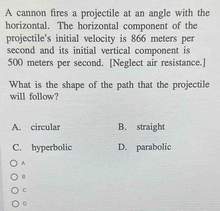 A cannon fires a projectile at an angle with the
horizontal. The horizontal component of the
projectile’s initial velocity is 866 meters per
second and its initial vertical component is
500 meters per second. [Neglect air resistance.]
What is the shape of the path that the projectile
will follow?
A. circular B. straight
C. hyperbolic D. parabolic
A
B
C
D