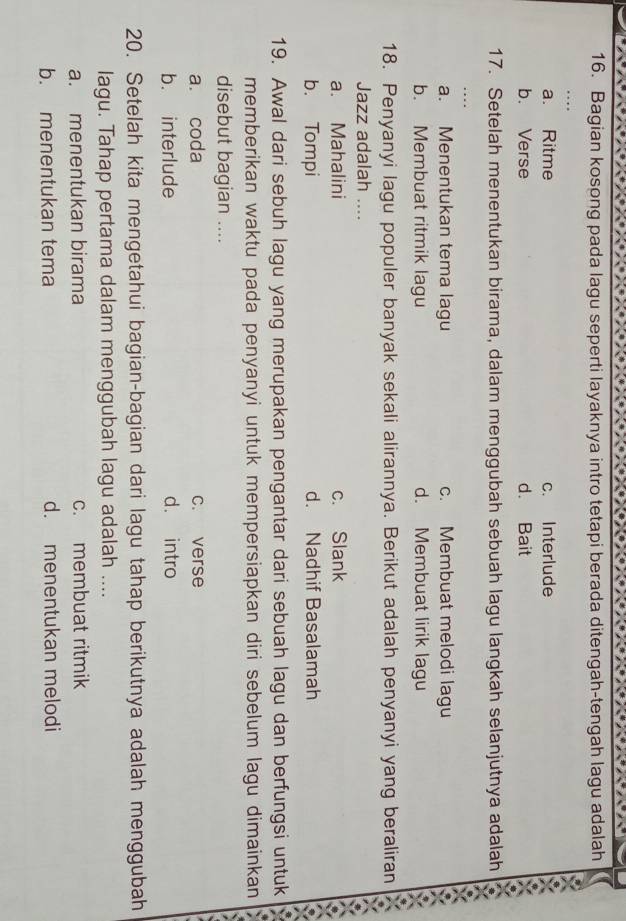 Bagian kosong pada lagu seperti layaknya intro tetapi berada ditengah-tengah lagu adalah
a. Ritme c. Interlude
b. Verse d. Bait
17. Setelah menentukan birama, dalam menggubah sebuah lagu langkah selanjutnya adalah
a. Menentukan tema lagu c. Membuat melodi lagu
b. Membuat ritmik lagu d. Membuat lirik lagu
18. Penyanyi lagu populer banyak sekali alirannya. Berikut adalah penyanyi yang beraliran
Jazz adalah ....
a. Mahalini c. Slank
b. Tompi d. Nadhif Basalamah
19. Awal dari sebuh lagu yang merupakan pengantar dari sebuah lagu dan berfungsi untuk
memberikan waktu pada penyanyi untuk mempersiapkan diri sebelum lagu dimainkan
disebut bagian ....
a. coda c. verse
b. interlude d. intro
20. Setelah kita mengetahui bagian-bagian dari lagu tahap berikutnya adalah menggubah
lagu. Tahap pertama dalam menggubah lagu adalah ....
a. menentukan birama c. membuat ritmik
b. menentukan tema d. menentukan melodi