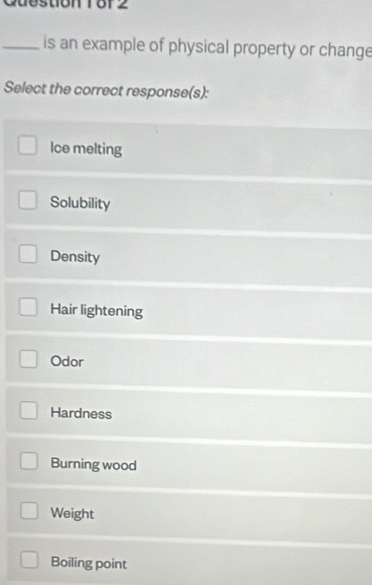 Cuestion 18f 2
_is an example of physical property or change
Select the correct response(s):
Ice melting
Solubility
Density
Hair lightening
Odor
Hardness
Burning wood
Weight
Boiling point