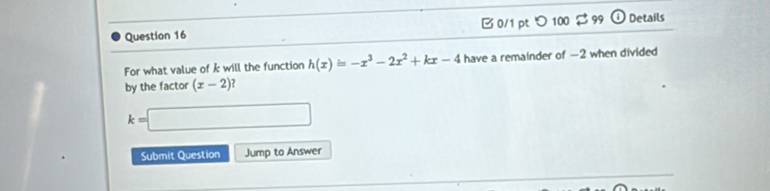 B0/1 pt つ100 $ 99 odot Details 
For what value of k will the function h(x)=-x^3-2x^2+kx-4 have a remainder of —2 when divided 
by the factor (x-2)
k=□
Submit Question Jump to Answer