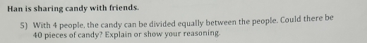 Han is sharing candy with friends. 
5) With 4 people, the candy can be divided equally between the people. Could there be
40 pieces of candy? Explain or show your reasoning.