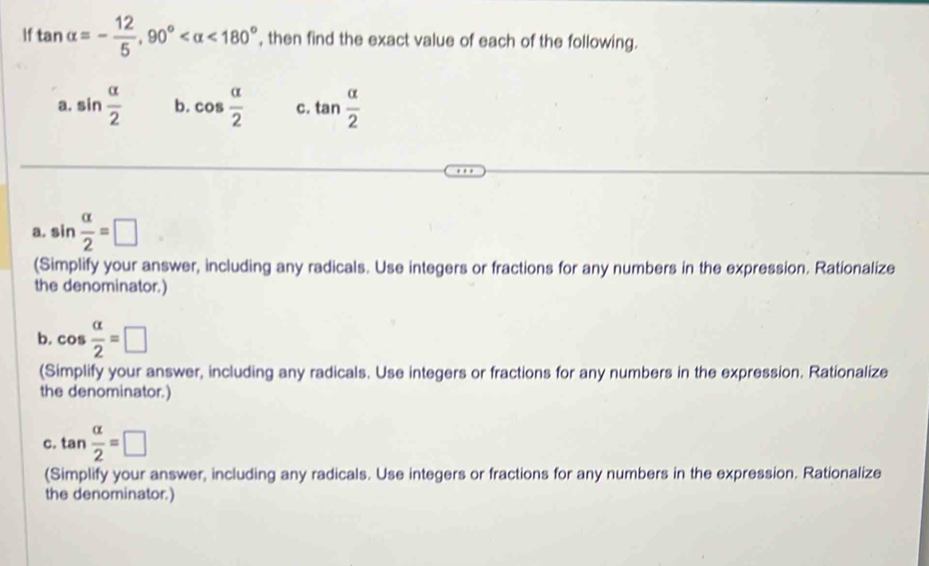 If tan alpha =- 12/5 , 90° <180° , then find the exact value of each of the following. 
a. sin  alpha /2  b. cos  alpha /2  c. tan  alpha /2 
a. sin  alpha /2 =□
(Simplify your answer, including any radicals. Use integers or fractions for any numbers in the expression. Rationalize 
the denominator.) 
b. cos  alpha /2 =□
(Simplify your answer, including any radicals. Use integers or fractions for any numbers in the expression. Rationalize 
the denominator.) 
c. tan  alpha /2 =□
(Simplify your answer, including any radicals. Use integers or fractions for any numbers in the expression. Rationalize 
the denominator.)