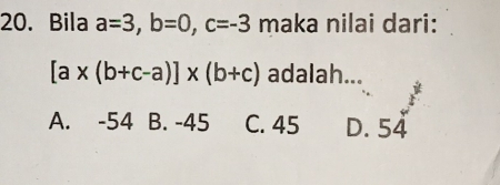 Bila a=3, b=0, c=-3 maka nilai dari:
[a* (b+c-a)]* (b+c) adalah...
F
A. -54 B. -45 C. 45 D. 54