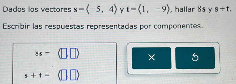 Dados los vectores s=langle -5,4rangle y t=langle 1,-9rangle ,hallar 8s y s+t. 
Escribir las respuestas representadas por componentes.
8s=
×
s+t=