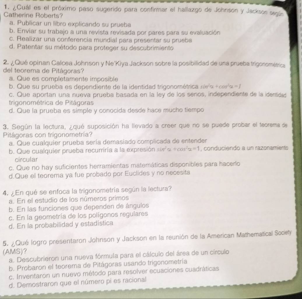 ¿Cuál es el próximo paso sugerido para confirmar el hallazgo de Johnson y Jackson según
Catherine Roberts?
a. Publicar un libro explicando su prueba
b. Enviar su trabajo a una revista revisada por pares para su evaluación
c. Realizar una conferencia mundial para presentar su prueba
d. Patentar su método para proteger su descubrimiento
2. ¿ Qué opinan Calcea Johnson y Ne'Kiya Jackson sobre la posibilidad de una prueba trigonométrica
del teorema de Pitágoras?
a. Que es completamente imposible
b. Que su prueba es dependiente de la identidad trigonométrica sin^2alpha +cos^2alpha =1
c. Que aportan una nueva prueba basada en la ley de los seños, independiente de la identidad
trigonométrica de Pitágoras
d. Que la prueba es simple y conocida desde hace mucho tiempo
3. Según la lectura, ¿qué suposición ha llevado a creer que no se puede probar el teorema de
Pitágoras con trigonometría?
a. Que cualquier prueba sería demasiado complicada de entender
b. Que cualquier prueba recurriría a la expresión sin^2alpha +cos^2alpha =1 , conduciendo a un razonamiento
circular
c. Que no hay suficientes herramientas matemáticas disponibles para hacerlo
d.Que el teorema ya fue probado por Euclides y no necesita
4. ¿En qué se enfoca la trigonometría según la lectura?
a. En el estudio de los números primos
b. En las funciones que dependen de ángulos
c. En la geometría de los polígonos regulares
d. En la probabilidad y estadística
5. ¿ Qué logro presentaron Johnson y Jackson en la reunión de la American Mathematical Society
(AMS)?
a. Descubrieron una nueva fórmula para el cálculo del área de un círculo
b. Probaron el teorema de Pitágoras usando trigonometría
c. Inventaron un nuevo método para resolver ecuaciones cuadráticas
d. Demostraron que el número pí es racional