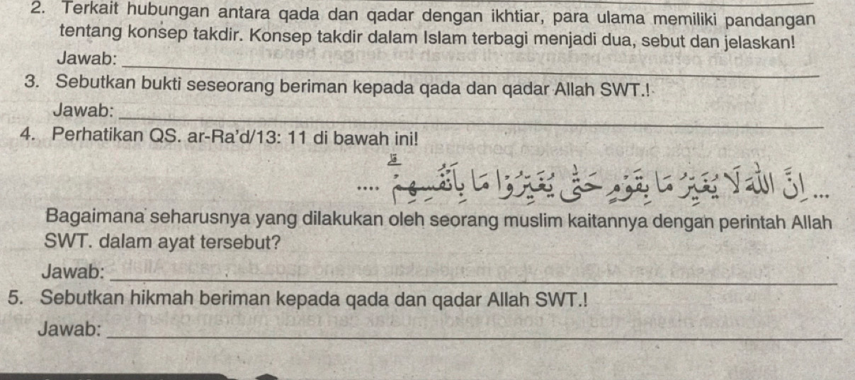 Terkait hubungan antara qada dan qadar dengan ikhtiar, para ulama memiliki pandangan 
tentang konsep takdir. Konsep takdir dalam Islam terbagi menjadi dua, sebut dan jelaskan! 
_ 
Jawab: 
3. Sebutkan bukti seseorang beriman kepada qada dan qadar Allah SWT.! 
Jawab:_ 
4. Perhatikan QS. ar-Ra'd/13: 11 di bawah ini! 

Bagaimana seharusnya yang dilakukan oleh seorang muslim kaitannya dengan perintah Allah 
SWT. dalam ayat tersebut? 
Jawab:_ 
5. Sebutkan hikmah beriman kepada qada dan qadar Allah SWT.! 
Jawab:_