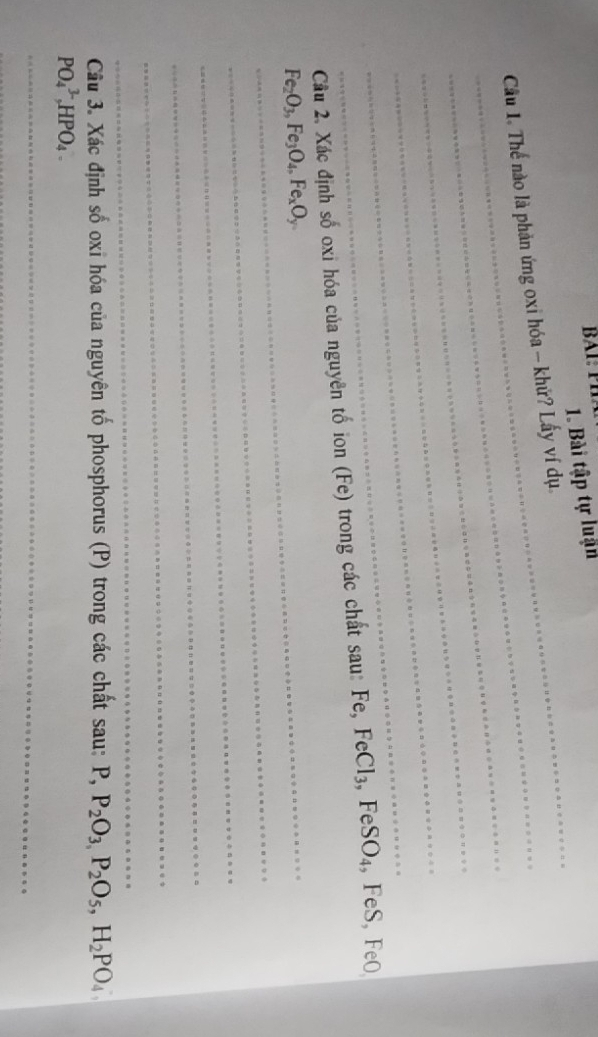 Bài tập tự luận 
_ 
_ Cầu 1. Thể nào là phản ứng oxi hóa - khử? Lấy ví dụ 
_ 
_ 
_ 
_ 
Cu 2. Xác định số oxi hóa của nguyên tố ion (Fe) trong các chất sau: Fe, FeCl₃, FeSO₄, FeS, FeO
_ Fe_2O_3, Fe_3O_4, Fe_xO_y
_ 
_ 
_ 
_ 
_ 
Câu 3. Xác định số oxi hóa của nguyên tố phosphorus (P) trong các chất sau: P, , P_2O_3, P_2O_5, H_2PO_4,
PO_4^(3-) HPO₄ 
_ 
_