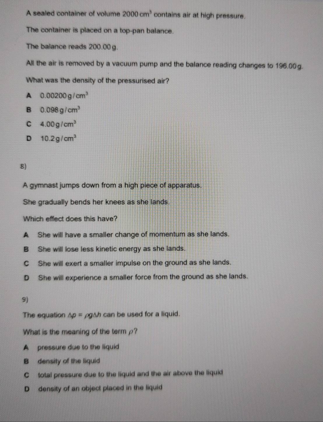 A sealed container of volume 2000cm^3 contains air at high pressure.
The container is placed on a top-pan balance.
The balance reads 200.00 g.
All the air is removed by a vacuum pump and the balance reading changes to 196.00g.
What was the density of the pressurised air?
A 0.00200g/cm^3
B 0.098g/cm^3
C 4.00g/cm^3
D 10.2g/cm^3
8)
A gymnast jumps down from a high piece of apparatus.
She gradually bends her knees as she lands
Which effect does this have?
A She will have a smaller change of momentum as she lands.
B She will lose less kinetic energy as she lands
C She will exert a smaller impulse on the ground as she lands.
D She will experience a smaller force from the ground as she lands.
9)
The equation △ p= ρg△h can be used for a liquid.
What is the meaning of the term ρ?
A pressure due to the liquid
B density of the liquid
C total pressure due to the liquid and the air above the liquid
D density of an object placed in the liquid