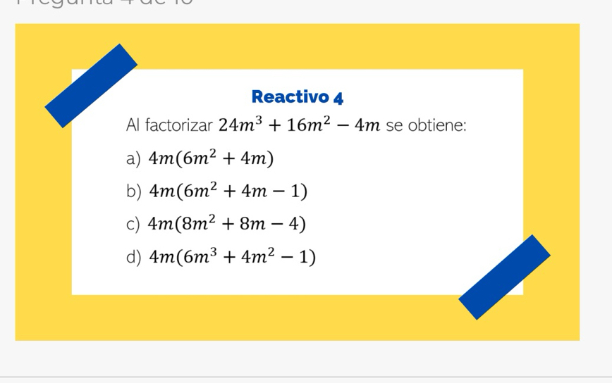 Reactivo 4
Al factorizar 24m^3+16m^2-4m se obtiene:
a) 4m(6m^2+4m)
b) 4m(6m^2+4m-1)
c) 4m(8m^2+8m-4)
d) 4m(6m^3+4m^2-1)