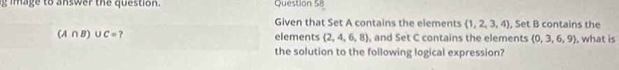 image to answer the question. Question 58 
Given that Set A contains the elements  1,2,3,4 , Set B contains the
(A∩ B)∪ C= ? 
elements  2,4,6,8 , and Set C contains the elements  0,3,6,9 , what is 
the solution to the following logical expression?