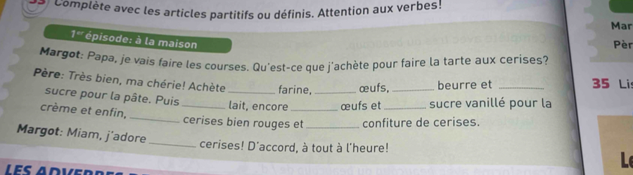 Complète avec les articles partitifs ou définis. Attention aux verbes! 
Mar
1^(er) épisode: à la maison 
Pèr 
Margot: Papa, je vais faire les courses. Qu'est-ce que j'achète pour faire la tarte aux cerises? 
Père: Très bien, ma chérie! Achète _farine, _œufs,_ beurre et _ 35 Lis 
sucre pour la pâte. Puis_ lait, encore œufs et sucre vanillé pour la 
crème et enfin, _cerises bien rouges et _confiture de cerises. 
Margot: Miam, j’adore 
_cerises! D'accord, à tout à l'heure! 
L