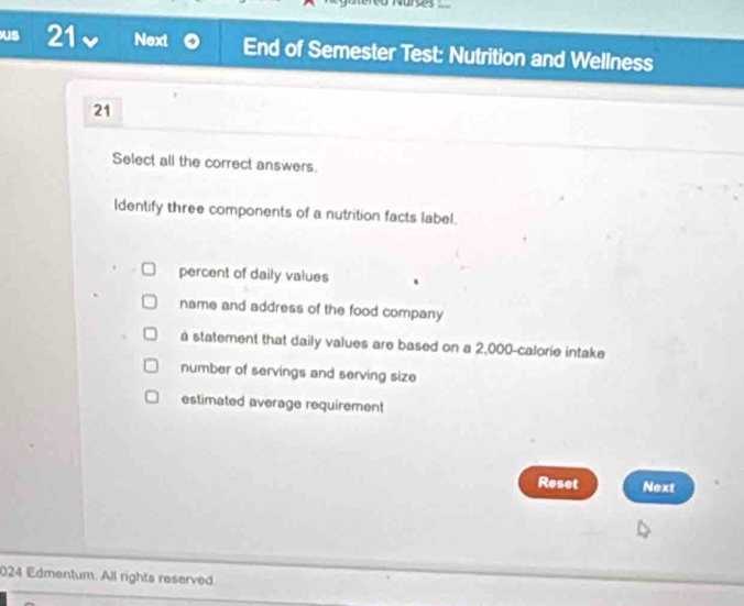 Us 21 Next End of Semester Test: Nutrition and Wellness
21
Select all the correct answers.
ldentify three components of a nutrition facts label.
percent of daily values
name and address of the food company
a statement that daily values are based on a 2,000 -calorie intake
number of servings and serving size
estimated average requirement
Reset Next
024 Edmentum: All rights reserved.