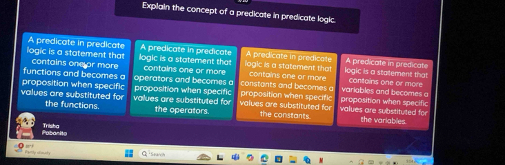 Explain the concept of a predicate in predicate logic.
A predicate in predicate A predicate in predicate A predicate in predicate A predicate in predicate
logic is a statement that logic is a statement that logic is a statement that logic is a statement that
contains one or more contains one or more contains one or more contains one or more
functions and becomes a operators and becomes a constants and becomes a variables and becomes a
proposition when specific proposition when specific proposition when specific proposition when specific
values are substituted for values are substituted for values are substituted for values are substituted for
the functions. the operators. the constants. the variables.
Trisha
Pabonita
aré Partly cloudly
* Search