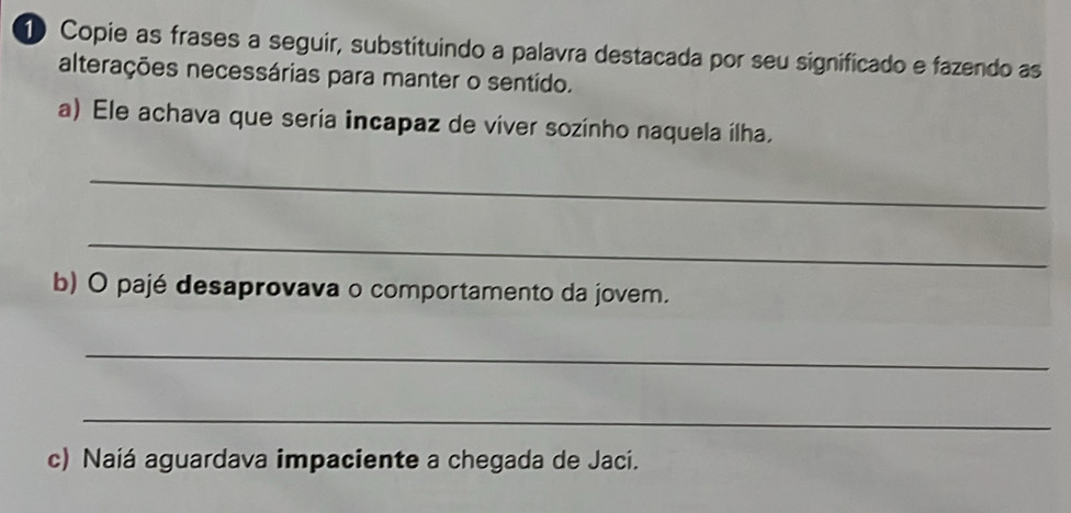 Copie as frases a seguir, substituindo a palavra destacada por seu significado e fazendo as 
alterações necessárias para manter o sentído. 
a) Ele achava que seria incapaz de viver sozinho naquela ílha. 
_ 
_ 
b) O pajé desaprovava o comportamento da jovem. 
_ 
_ 
c) Naiá aguardava impaciente a chegada de Jaci.