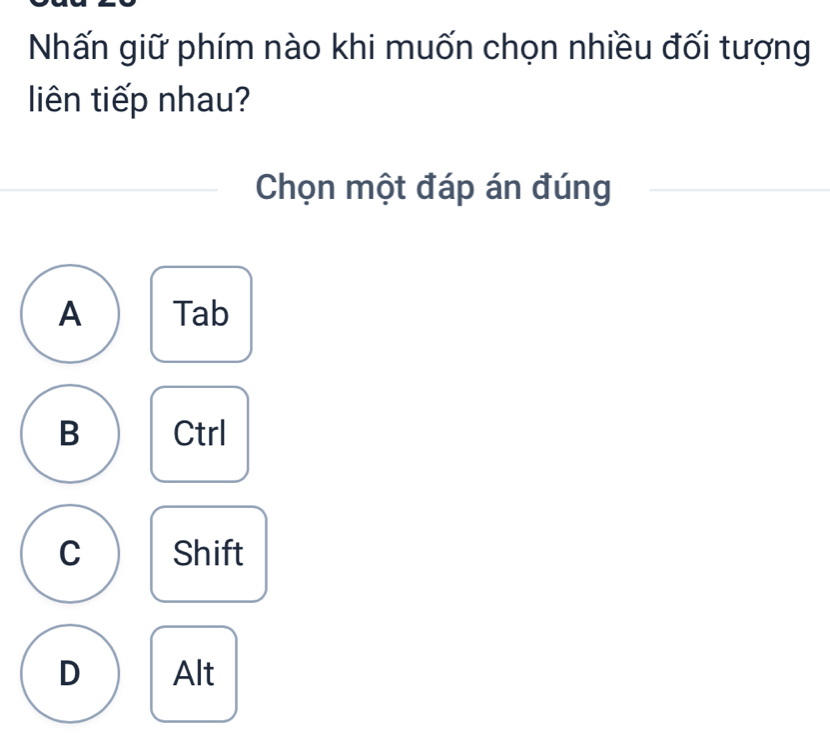 Nhấn giữ phím nào khi muốn chọn nhiều đối tượng
liên tiếp nhau?
Chọn một đáp án đúng
A Tab
B Ctrl
C Shift
D Alt