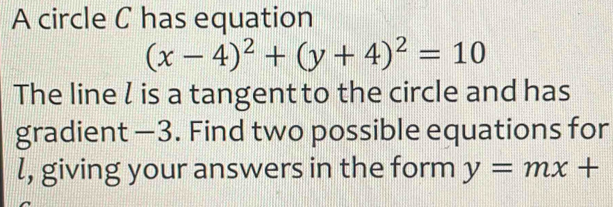 A circle C has equation
(x-4)^2+(y+4)^2=10
The line l is a tangent to the circle and has
gradient —3. Find two possible equations for
l, giving your answers in the form y=mx+