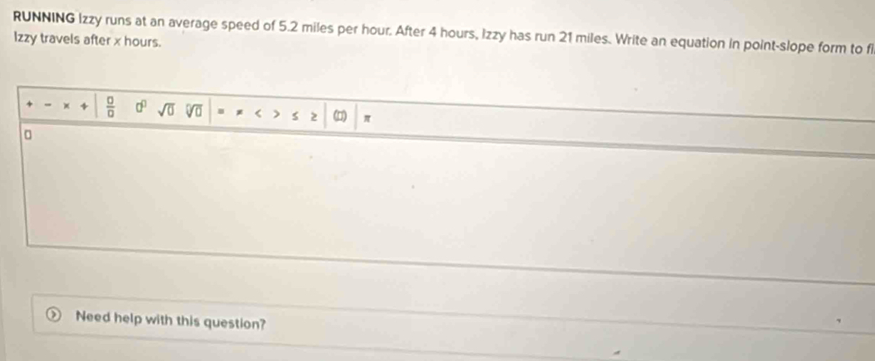 RUNNING Izzy runs at an average speed of 5.2 miles per hour. After 4 hours, Izzy has run 21 miles. Write an equation in point-slope form to f 
Izzy travels after x hours. 
×  □ /□   0^0 sqrt(0) sqrt[□](□ ). < 2 (□) π
。 
Need help with this question?