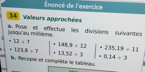 Énoncé de l'exercice 
34 Valeurs approchées 
a. Pose et effectue les divisions suivantes 
jusqu'au millième. 
2
12/ 7
148,9/ 12 235,19/ 11
B > 123,8/ 7 13,52/ 3 0,14/ 3
48 b. Recopie et complète le tableau. 
SSC