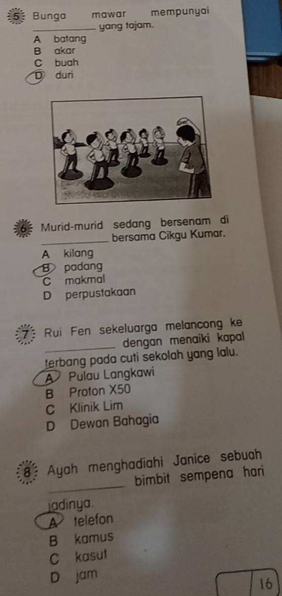 Bunga mawar mempunyai
_yang tajam.
A batang
B akar
C buah
D duri
Murid-murid sedang bersenam di
_bersama Cikgu Kumar.
A kilang
B padang
C makmal
D perpustakaan
Rui Fen sekeluarga melancong ke
_dengan menaiki kapal
terbang pada cuti sekolah yang lalu.
A Pulau Langkawi
B Proton X50
C Klinik Lim
D Dewan Bahagia
_
8: Ayah menghadiahi Janice sebuah
bimbit sempena hari
jadinya
A telefon
B kamus
C kasut
D jam
16