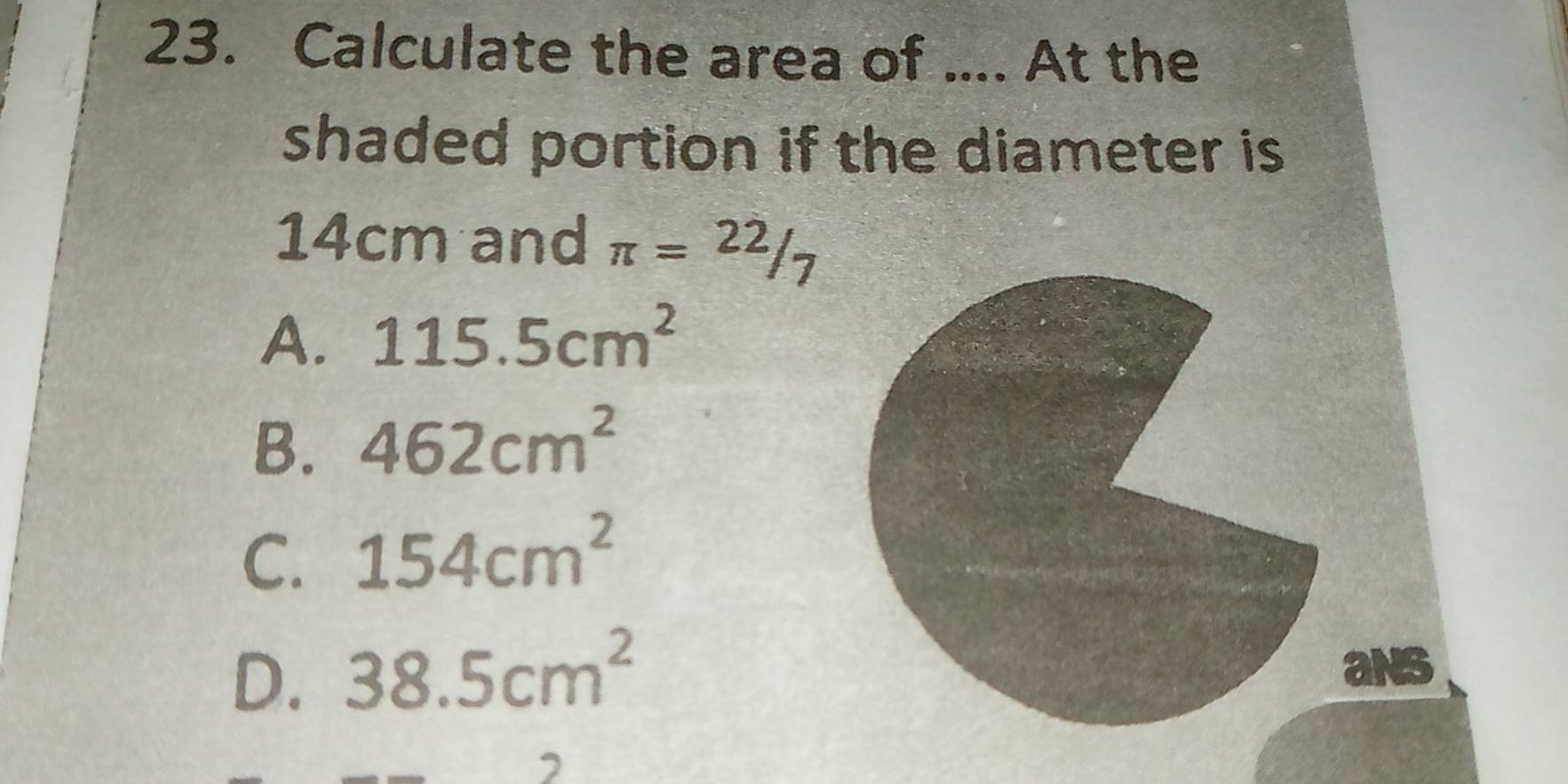 Calculate the area of .... At the
shaded portion if the diameter is
14cm and π =22/7
A. 115.5cm^2
B. 462cm^2
C. 154cm^2
D. 38.5cm^2