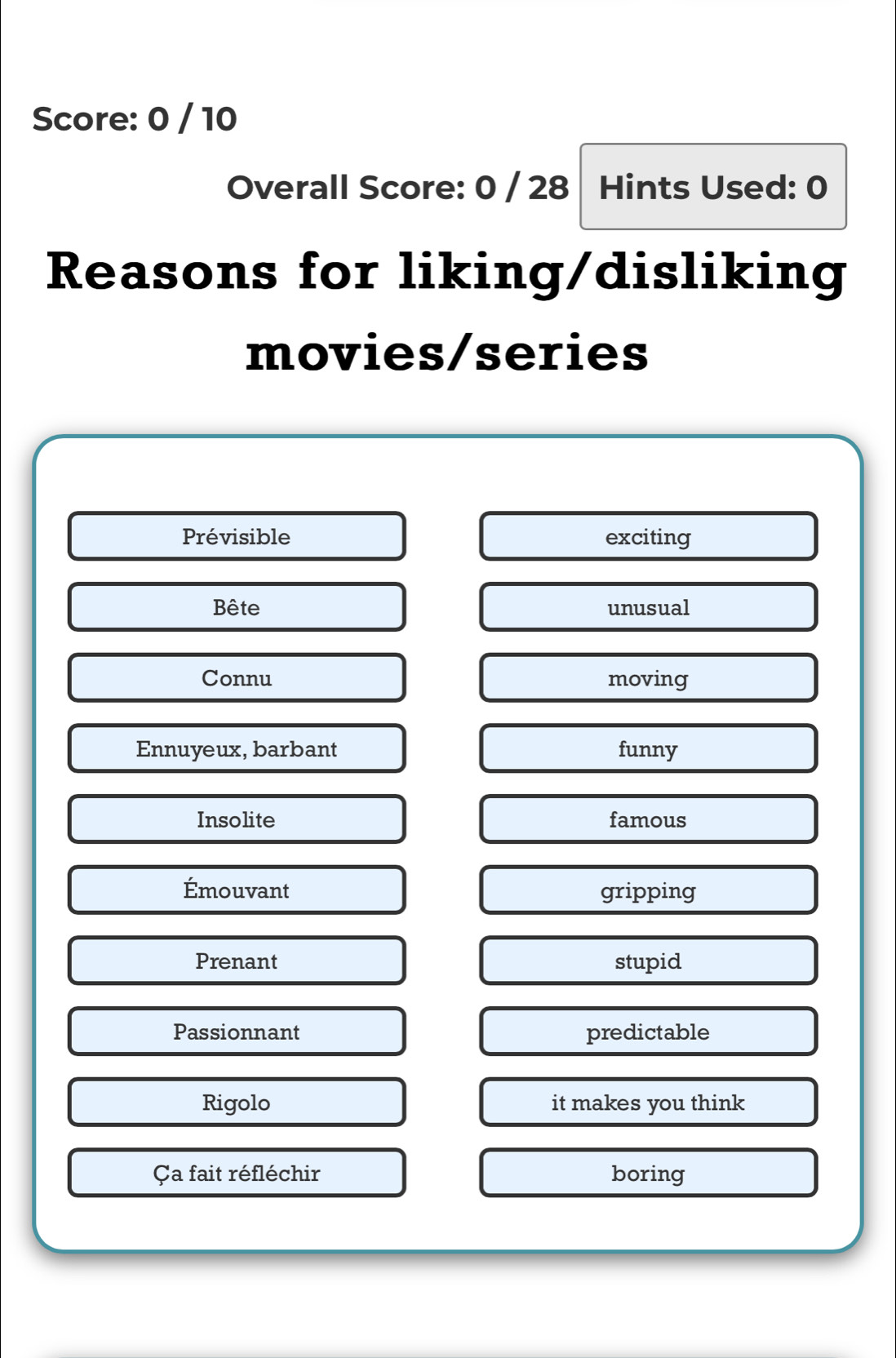 Score: 0 / 10 
Overall Score: 0 / 28 Hints Used: 0 
Reasons for liking/disliking 
movies/series 
Prévisible exciting 
Bête unusual 
Connu moving 
Ennuyeux, barbant funny 
Insolite famous 
Émouvant gripping 
Prenant stupid 
Passionnant predictable 
Rigolo it makes you think 
Ça fait réfléchir boring