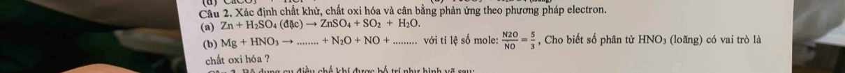 Xác định chất khử, chất oxi hóa và cân bằng phản ứng theo phương pháp electron. 
(a) Zn+H_2SO_4(d enclosecircle1C)to ZnSO_4+SO_2+H_2O. 
(b) Mg+HNO_3to .......+N_2O+NO+ _ _  ·s ·s với tỉ lệ số mole:  N2O/NO = 5/3  , Cho biết số phân tử HNO_3 (loãng) có vai trò là 
chất oxi hóa ? 
ệ dung cu điều chế khí được bố trí như hình vẽ sau: