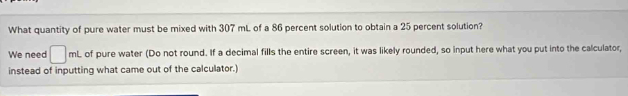 What quantity of pure water must be mixed with 307 mL of a 86 percent solution to obtain a 25 percent solution? 
We need □ mL of pure water (Do not round. If a decimal fills the entire screen, it was likely rounded, so input here what you put into the calculator, 
instead of inputting what came out of the calculator.)