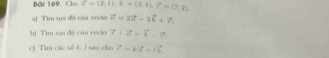 Bài 169, Cho vector a=(2;1), b=(3;4), vector c=(7;2). 
a) Tìm tọa độ của vecto vector u=2vector a-3vector b+vector c
b) Tìm tọa độ của vecto vector x+vector a=vector b-vector c; 
c) Tìm các số k, / sao cho vector c=kvector a+lvector b.