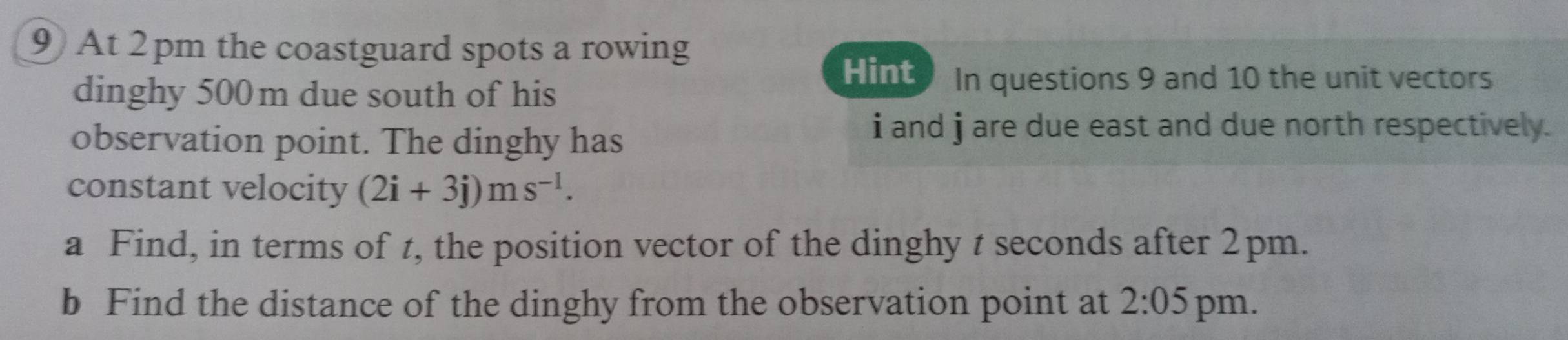 At 2 pm the coastguard spots a rowing 
dinghy 500m due south of his 
Hint In questions 9 and 10 the unit vectors 
observation point. The dinghy has
i and j are due east and due north respectively. 
constant velocity (2i+3j)ms^(-l). 
a Find, in terms of t, the position vector of the dinghy t seconds after 2pm. 
b Find the distance of the dinghy from the observation point at 2:05 pm.