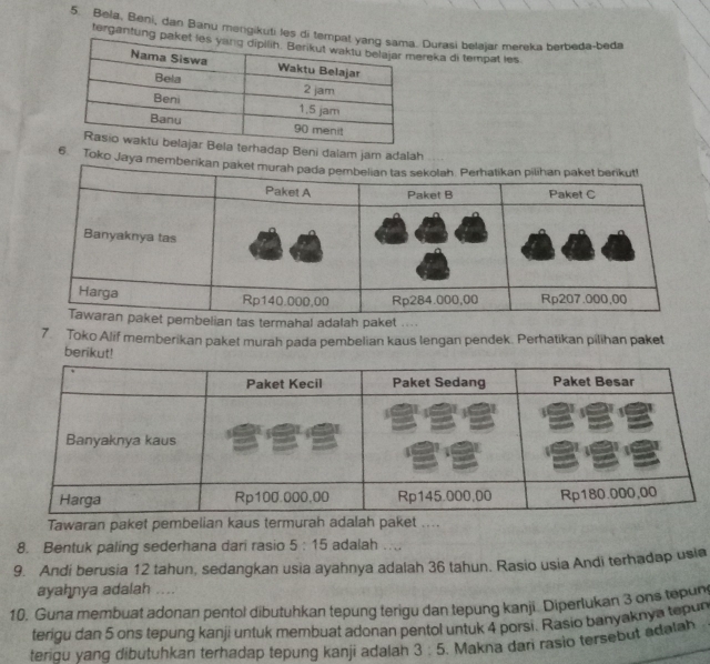 Bela, Beni, dan Banu mengikuti les di Durasi belajar mereka berbeda-beda 
tergantungreka di tempat les 
erhadap Beni dalam jam adalah 
6. Toko Jaya memb 
elian tas termahal adalah paket 
7. Toko Alif memberikan paket murah pada pembelian kaus lengan pendek. Perhatikan pilihan paket 
berikut! 
Tawaran paket pembelian kaus termurah adalah paket .... 
8. Bentuk paling sederhana dari rasio 5:15 adalah .... 
9. Andi berusia 12 tahun, sedangkan usia ayahnya adalah 36 tahun. Rasio usia Andi terhadap usia 
ayahnya adalah .... 
10. Guna membuat adonan pentol dibutuhkan tepung terigu dan tepung kanji. Diperlukan 3 ons tepun 
terigu dan 5 ons tepung kanji untuk membuat adonan pentol untuk 4 porsi. Rasio banyaknya tepun 
terigu yang dibutuhkan terhadap tepung kanji adalah 3:5. Makna dari rasio tersebut adalah