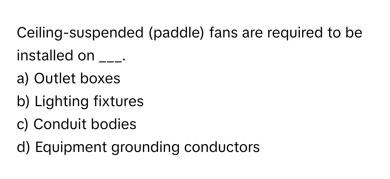 Ceiling-suspended (paddle) fans are required to be installed on ___.

a) Outlet boxes
b) Lighting fixtures
c) Conduit bodies
d) Equipment grounding conductors