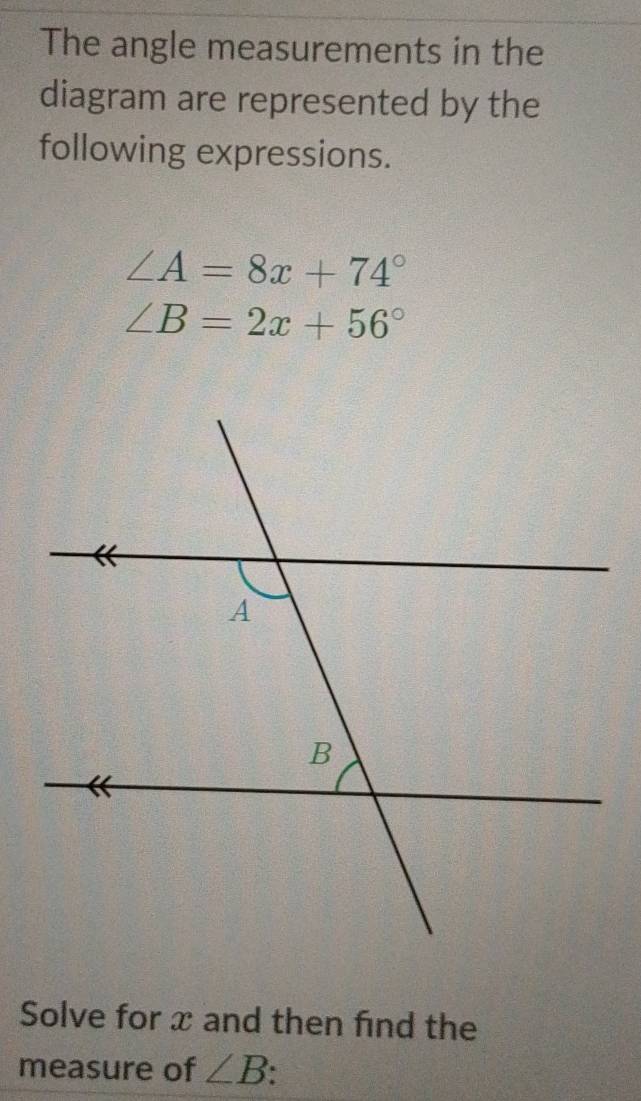 The angle measurements in the 
diagram are represented by the 
following expressions.
∠ A=8x+74°
∠ B=2x+56°
Solve for x and then find the 
measure of ∠ B.