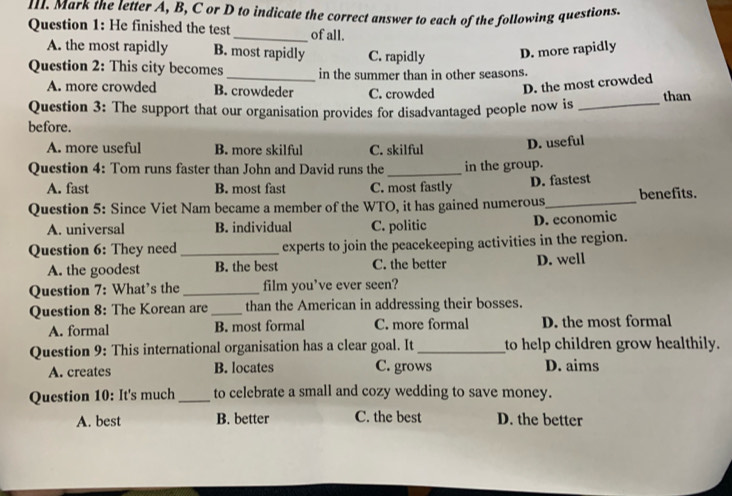 Mark the letter A, B, C or D to indicate the correct answer to each of the following questions.
Question 1: He finished the test_ of all.
A. the most rapidly B. most rapidly C. rapidly D. more rapidly
Question 2: This city becomes _in the summer than in other seasons.
A. more crowded B. crowdeder C. crowded
D. the most crowded
Question 3: The support that our organisation provides for disadvantaged people now is _than
before.
A. more useful B. more skilful C. skilful
D. useful
Question 4: Tom runs faster than John and David runs the_ in the group.
A. fast B. most fast C. most fastly D. fastest
Question 5: Since Viet Nam became a member of the WTO, it has gained numerous_ benefits.
A. universal B. individual C. politic
D. economic
Question 6: They need _experts to join the peacekeeping activities in the region.
A. the goodest B. the best C. the better D. well
Question 7: What’s the _film you’ve ever seen?
Question 8: The Korean are _than the American in addressing their bosses.
A. formal B. most formal C. more formal D. the most formal
Question 9: This international organisation has a clear goal. It _to help children grow healthily.
A. creates B. locates C. grows D. aims
Question 10: It's much_ to celebrate a small and cozy wedding to save money.
A. best B. better C. the best D. the better