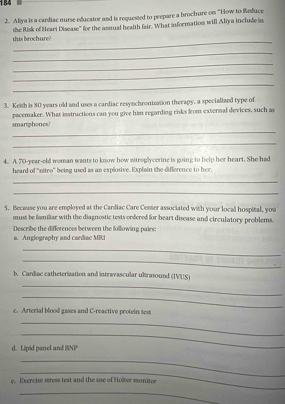 184 
2. Aliya is a cardiac nurse educator and is requested to prepare a brochure on “How to Reduce 
the Risk of Heart Disease” for the annual health fair. What information will Aliya include in 
_ 
this brochure? 
_ 
_ 
_ 
_ 
3. Keith is 80 years old and uses a cardiac resynchronization therapy, a specialized type of 
pacemaker. What instructions can you give him regarding risks from external devices, such as 
smartphones? 
_ 
_ 
4. A 70-year -old woman wants to know how nitroglycerine is going to help her heart. She had 
heard of “nitro” being used as an explosive. Explain the difference to her. 
_ 
_ 
5. Because you are employed at the Cardiac Care Center associated with your local hospital, you 
must be familiar with the diagnostic tests ordered for heart disease and circulatory problems. 
Describe the differences between the following pairs: 
a. Angiography and cardiac MRI 
_ 
_ 
b. Cardiac catheterization and intravascular ultrasound (IVUS) 
_ 
_ 
c. Arterial blood gases and C-reactive protein test 
_ 
_ 
d. Lipid panel and BNP 
_ 
_ 
e. Exercise stress test and the use of Holter monitor 
_