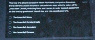 The very first Church council in which Paul and a companion, Barnabas, It poe 
traveled from Antioch in Syria to Jerusalem to meet with the elders of the
Jerusalem Church, including Peter and James, in order to reach agreement
on the touchy question of Jewish law and non-Jewish converts.
The Council of Nicea
The Council of Constantinople
The Council of Jerusalem
The Council of Ephesus