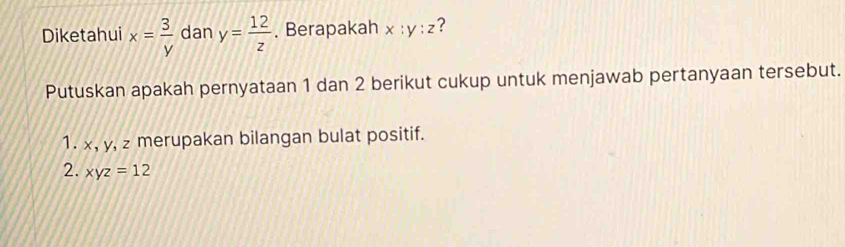 Diketahui x= 3/y  dan y= 12/z . Berapakah x:y:z ? 
Putuskan apakah pernyataan 1 dan 2 berikut cukup untuk menjawab pertanyaan tersebut. 
1. x, y, z merupakan bilangan bulat positif. 
2. xyz=12