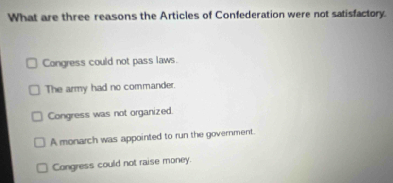 What are three reasons the Articles of Confederation were not satisfactory.
Congress could not pass laws.
The army had no commander.
Congress was not organized.
A monarch was appointed to run the government.
Congress could not raise money.