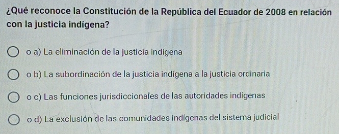 ¿Qué reconoce la Constitución de la República del Ecuador de 2008 en relación
con la justicia indígena?
o a) La eliminación de la justicia indígena
o b) La subordinación de la justicia indígena a la justicia ordinaria
o c) Las funciones jurisdiccionales de las autoridades indígenas
o d) La exclusión de las comunidades indígenas del sistema judicial